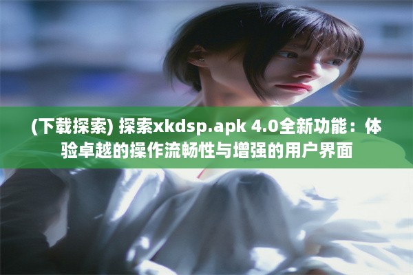 (下载探索) 探索xkdsp.apk 4.0全新功能：体验卓越的操作流畅性与增强的用户界面