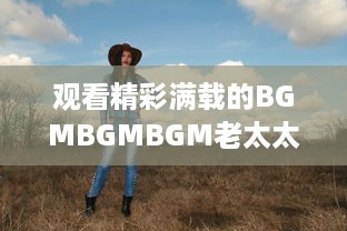 观看精彩满载的BGMBGMBGM老太太视频HD：丰富生活，喜悦心情的高清影像欣赏