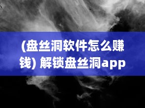 (盘丝洞软件怎么赚钱) 解锁盘丝洞app新版本：如何轻松发动态，分享精彩瞬间