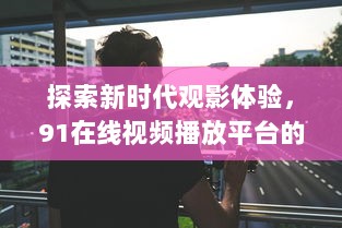 探索新时代观影体验，91在线视频播放平台的高清流畅与个性化功能全面解析