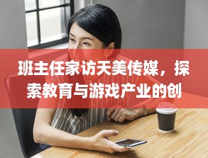 班主任家访天美传媒，探索教育与游戏产业的创新融合