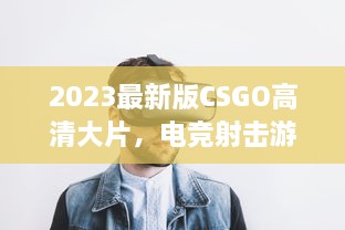 2023最新版CSGO高清大片，电竞射击游戏的终极视觉盛宴