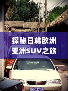 探秘日韩欧洲亚洲SUV之旅，全球热门车型精彩对比分析