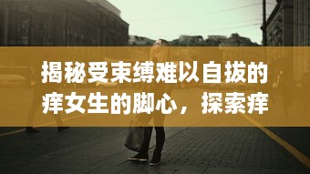 揭秘受束缚难以自拔的痒女生的脚心，探索痒感产生的神秘科学与强大心理影响