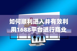 如何顺利进入并有效利用1688平台进行商业交易和采购