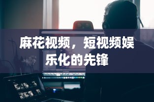 麻花视频，短视频娱乐化的先锋