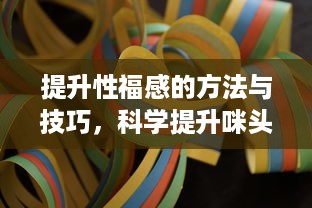 提升性福感的方法与技巧，科学提升咪头敏感度的探索